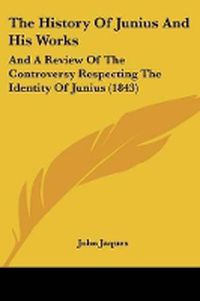 Cover image for The History Of Junius And His Works: And A Review Of The Controversy Respecting The Identity Of Junius (1843)