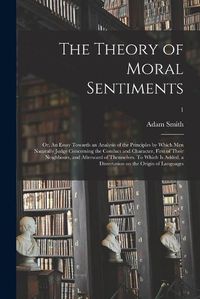 Cover image for The Theory of Moral Sentiments; or, An Essay Towards an Analysis of the Principles by Which Men Naturally Judge Concerning the Conduct and Character, First of Their Neighbours, and Afterward of Themselves. To Which is Added, a Dissertation on The...; 1