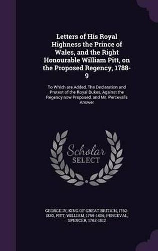 Letters of His Royal Highness the Prince of Wales, and the Right Honourable William Pitt, on the Proposed Regency, 1788-9: To Which Are Added, the Declaration and Protest of the Royal Dukes, Against the Regency Now Proposed, and Mr. Perceval's Answer