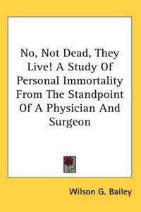 Cover image for No, Not Dead, They Live! a Study of Personal Immortality from the Standpoint of a Physician and Surgeon