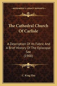 Cover image for The Cathedral Church of Carlisle: A Description of Its Fabric and a Brief History of the Episcopal See (1900)