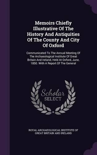 Cover image for Memoirs Chiefly Illustrative of the History and Antiquities of the County and City of Oxford: Communicated to the Annual Meeting of the Archaeological Institute of Great Britain and Ireland, Held at Oxford, June, 1850. with a Report of the General