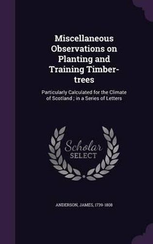 Cover image for Miscellaneous Observations on Planting and Training Timber-Trees: Particularly Calculated for the Climate of Scotland; In a Series of Letters