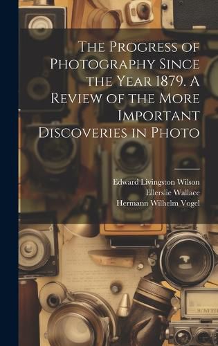 Cover image for The Progress of Photography Since the Year 1879. A Review of the More Important Discoveries in Photo