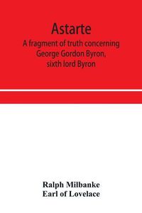 Cover image for Astarte; a fragment of truth concerning George Gordon Byron, sixth lord Byron