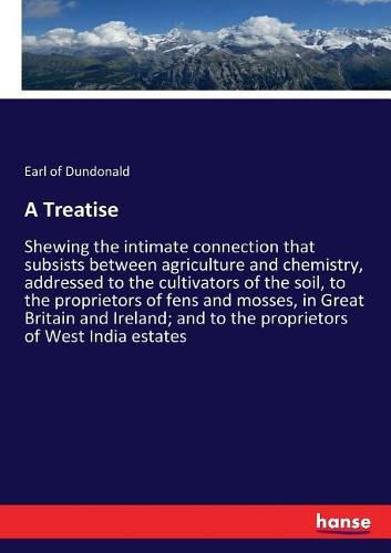 A Treatise: Shewing the intimate connection that subsists between agriculture and chemistry, addressed to the cultivators of the soil, to the proprietors of fens and mosses, in Great Britain and Ireland; and to the proprietors of West India estates