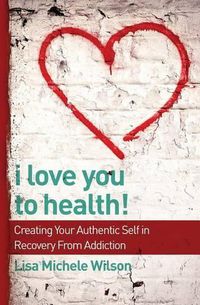 Cover image for I Love You to Health!: Creating Your Authentic Self in Recovery From Addiction