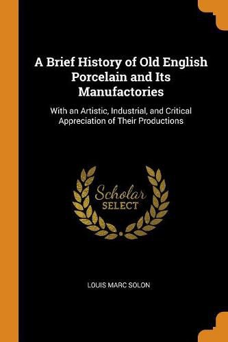 A Brief History of Old English Porcelain and Its Manufactories: With an Artistic, Industrial, and Critical Appreciation of Their Productions