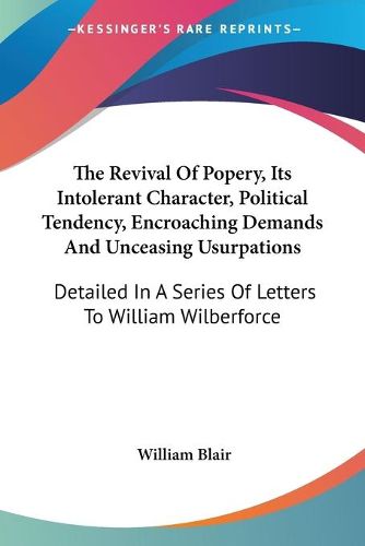 The Revival of Popery, Its Intolerant Character, Political Tendency, Encroaching Demands and Unceasing Usurpations: Detailed in a Series of Letters to William Wilberforce