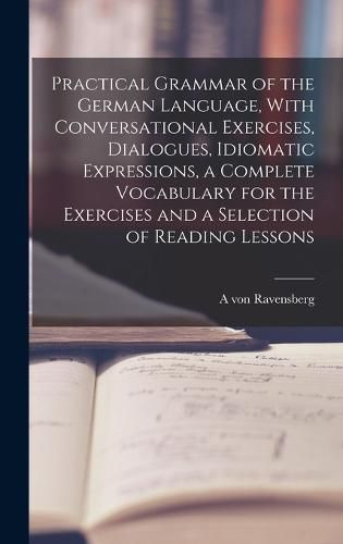 Cover image for Practical Grammar of the German Language, With Conversational Exercises, Dialogues, Idiomatic Expressions, a Complete Vocabulary for the Exercises and a Selection of Reading Lessons