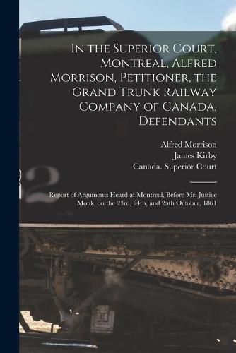 In the Superior Court, Montreal, Alfred Morrison, Petitioner, the Grand Trunk Railway Company of Canada, Defendants [microform]: Report of Arguments Heard at Montreal, Before Mr. Justice Monk, on the 23rd, 24th, and 25th October, 1861