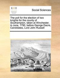 Cover image for The Poll for the Election of Two Knights for the County of Southampton, Taken at Winchester, in June, 1790, Before George Dacre, Candidates, Lord John Russell