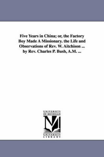 Cover image for Five Years in China; or, the Factory Boy Made A Missionary. the Life and Observations of Rev. W. Aitchison ... by Rev. Charles P. Bush, A.M. ...