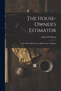 Cover image for The House-Owner's Estimator; Or, 'What Will It Cost to Build, Alter or Repair