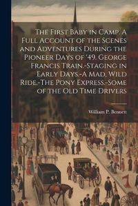 Cover image for The First Baby in Camp. A Full Account of the Scenes and Adventures During the Pioneer Days of '49. George Francis Train.-Staging in Early Days.-A mad, Wild Ride.-The Pony Express.-Some of the old Time Drivers