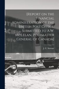 Cover image for [Report on the Financial Administration of the British Post Office, Submitted to A.W. McLelan, Postmaster General of Canada] [microform]