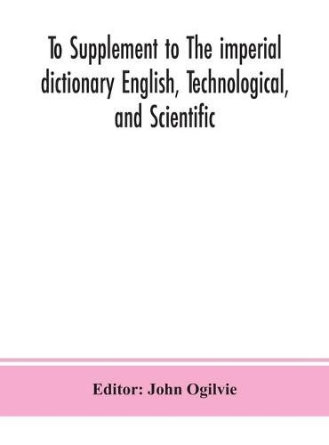 To Supplement to The imperial dictionary English, Technological, and Scientific: Containing an Extensive Collection of words, Terms, and Phrases, in the Various Departments of Literature, Science and Art