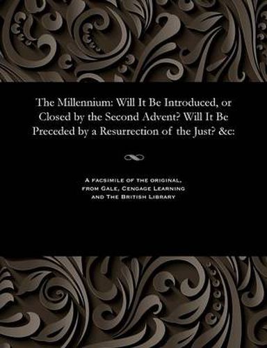 Cover image for The Millennium: Will It Be Introduced, or Closed by the Second Advent? Will It Be Preceded by a Resurrection of the Just? &c: