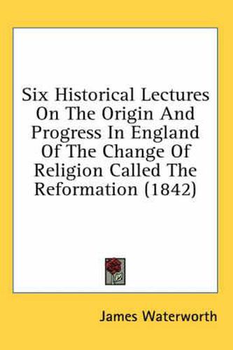 Cover image for Six Historical Lectures on the Origin and Progress in England of the Change of Religion Called the Reformation (1842)