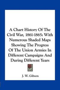 Cover image for A Chart History of the Civil War, 1861-1865: With Numerous Shaded Maps Showing the Progress of the Union Armies in Different Campaigns and During Different Years