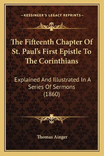 Cover image for The Fifteenth Chapter of St. Paul's First Epistle to the Corinthians: Explained and Illustrated in a Series of Sermons (1860)