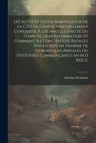 Cover image for Les actes et gestes marveilleux de la cite de Geneve nouuellement conuertie a l'Euangille faictz du temps de leur Reformation et comment ils l'ont receue redigez par escript en fourme de chroniques annales ou hystoyres commencant l'an M D XXX II;
