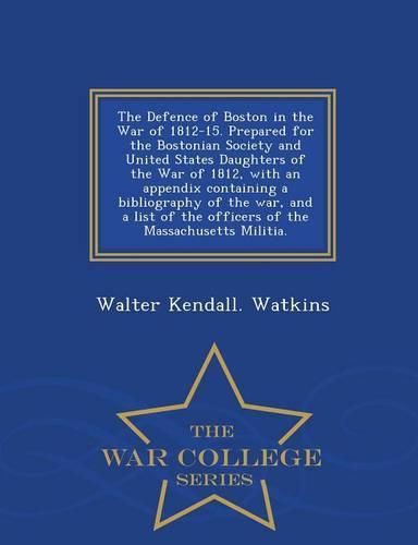 The Defence of Boston in the War of 1812-15. Prepared for the Bostonian Society and United States Daughters of the War of 1812, with an Appendix Containing a Bibliography of the War, and a List of the Officers of the Massachusetts Militia. - War College Series