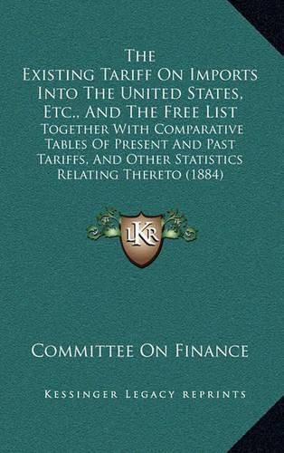 Cover image for The Existing Tariff on Imports Into the United States, Etc., and the Free List: Together with Comparative Tables of Present and Past Tariffs, and Other Statistics Relating Thereto (1884)