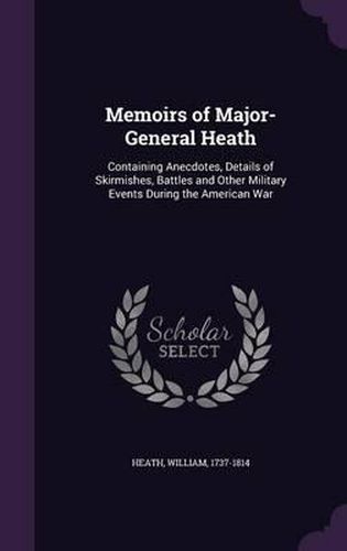 Memoirs of Major-General Heath: Containing Anecdotes, Details of Skirmishes, Battles and Other Military Events During the American War