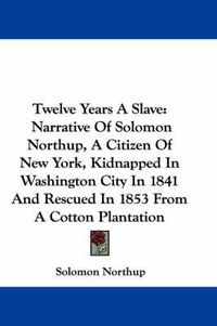 Cover image for Twelve Years A Slave: Narrative Of Solomon Northup, A Citizen Of New York, Kidnapped In Washington City In 1841 And Rescued In 1853 From A Cotton Plantation