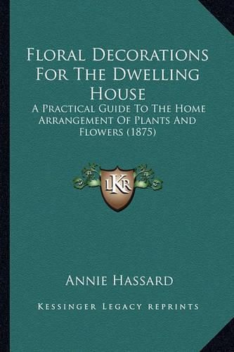 Cover image for Floral Decorations for the Dwelling House: A Practical Guide to the Home Arrangement of Plants and Flowers (1875)