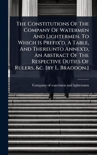 Cover image for The Constitutions Of The Company Of Watermen And Lightermen. To Which Is Prefix'd, A Table, And Thereunto Annex'd, An Abstract Of The Respective Duties Of Rulers, &c. [by L. Braddon.]