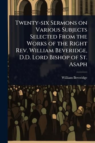 Cover image for Twenty-six Sermons on Various Subjects Selected From the Works of the Right Rev. William Beveridge, D.D. Lord Bishop of St. Asaph