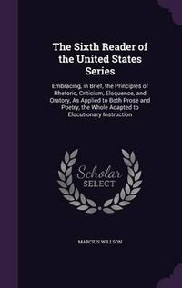 Cover image for The Sixth Reader of the United States Series: Embracing, in Brief, the Principles of Rhetoric, Criticism, Eloquence, and Oratory, as Applied to Both Prose and Poetry, the Whole Adapted to Elocutionary Instruction