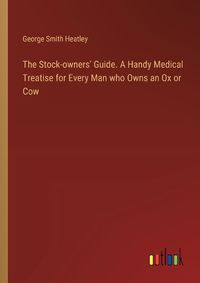 Cover image for The Stock-owners' Guide. A Handy Medical Treatise for Every Man who Owns an Ox or Cow