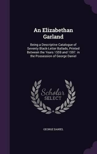 Cover image for An Elizabethan Garland: Being a Descriptive Catalogue of Seventy Black-Letter Ballads, Printed Between the Years 1559 and 1597. in the Possession of George Daniel