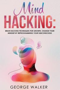 Cover image for Mind Hacking: Brain Hacking Techniques For Growth, Change Your Mindset By Reprogramming Your Subconscious