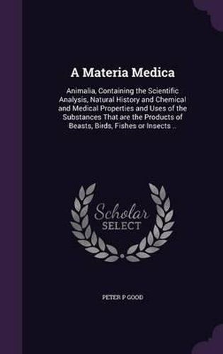 Cover image for A Materia Medica: Animalia, Containing the Scientific Analysis, Natural History and Chemical and Medical Properties and Uses of the Substances That Are the Products of Beasts, Birds, Fishes or Insects ..