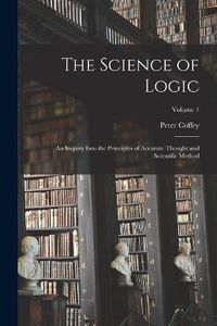 Cover image for The Science of Logic; an Inquiry Into the Principles of Accurate Thought and Scientific Method; Volume 1