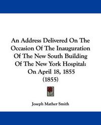 Cover image for An Address Delivered On The Occasion Of The Inauguration Of The New South Building Of The New York Hospital: On April 18, 1855 (1855)