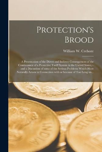 Cover image for Protection's Brood; a Presentation of the Direct and Indirect Consequences of the Continuance of a Protective Tariff System in the United States, --and a Discussion of Some of the Serious Problems Which Have Naturally Arisen in Connection With Or...