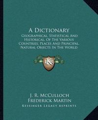 Cover image for A Dictionary: Geographical, Statistical and Historical, of the Various Countries, Places and Principal, Natural Objects in the World