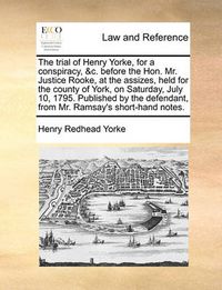 Cover image for The Trial of Henry Yorke, for a Conspiracy, &C. Before the Hon. Mr. Justice Rooke, at the Assizes, Held for the County of York, on Saturday, July 10, 1795. Published by the Defendant, from Mr. Ramsay's Short-Hand Notes.