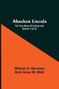 Cover image for Abraham Lincoln; The True Story Of A Great Life; Volume 1 (Of 2)