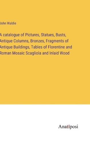 Cover image for A catalogue of Pictures, Statues, Busts, Antique Columns, Bronzes, Fragments of Antique Buildings, Tables of Florentine and Roman Mosaic Scagliola and Inlaid Wood