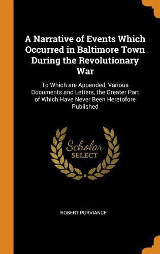 A Narrative of Events Which Occurred in Baltimore Town During the Revolutionary War: To Which Are Appended, Various Documents and Letters, the Greater Part of Which Have Never Been Heretofore Published