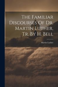 Cover image for The Familiar Discourses Of Dr. Martin Luther, Tr. By H. Bell