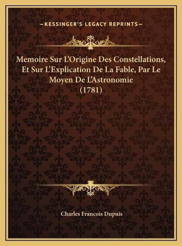 Memoire Sur L'Origine Des Constellations, Et Sur L'Explicatimemoire Sur L'Origine Des Constellations, Et Sur L'Explication de La Fable, Par Le Moyen de L'Astronomie (1781) on de La Fable, Par Le Moyen de L'Astronomie (1781)