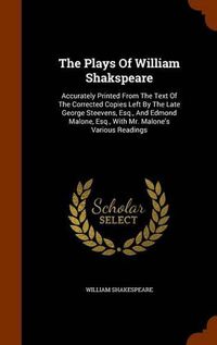 Cover image for The Plays of William Shakspeare: Accurately Printed from the Text of the Corrected Copies Left by the Late George Steevens, Esq., and Edmond Malone, Esq., with Mr. Malone's Various Readings
