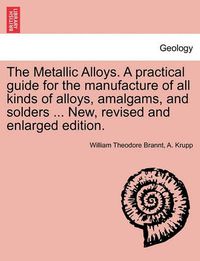 Cover image for The Metallic Alloys. A practical guide for the manufacture of all kinds of alloys, amalgams, and solders ... New, revised and enlarged edition.